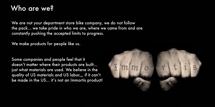 We are not your department store bike company, we do not followthe pack... 
                							we take pride in who we are, where we came from and are constantly pushing the accepted limits to progress. 

We make products for people like us. 